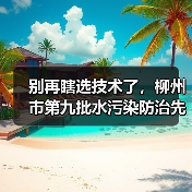 别再瞎选技术了，柳州市第九批水污染防治先进技术目录教你避开三个坑