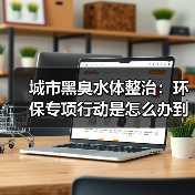 城市黑臭水体整治：环保专项行动是怎么办到的（图4）