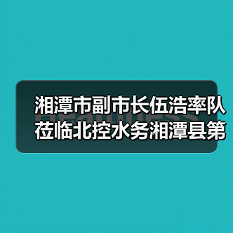 湘潭市副市长伍浩率队莅临北控水务湘潭县第一污水处理厂调研指导(图1) 湘潭市副市长伍浩率队莅临北控水务湘潭县第一污水处理厂调研指导(图1)