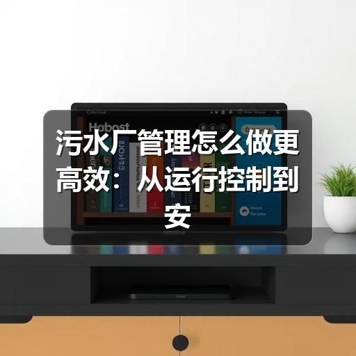 污水厂管理怎么做更高效：从运行控制到安全合规的实用思路