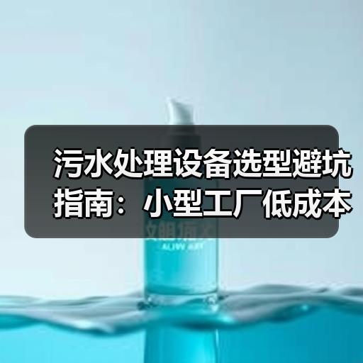 污水处理设备选型避坑指南：小型工厂低成本采购怎么判断厂家靠不靠谱